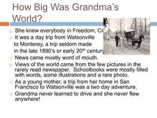 How Big Was Grandma’s World?She knew everybody in Freedom, CAIt was a day trip from Watsonville   to Monterey, a trip seldom made   in the late 1890’s or early 20th centuryNews came mostly word of mouth.Views of the world came from the few pictures in the rarely read newspaper.  Schoolbooks were mostly filled with words, some illustrations and a rare photo.As a young mother, a trip from her home in San Francisco to Watsonville was a two day adventure.Grandma never learned to drive and she never flew anywhere!