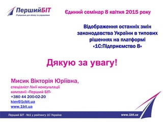 Єдиний семінар 8 квітня 2015 року
Дякую за увагу!
Мисик Вікторія Юріївна,
спеціаліст Лінії консультації
компанії «Перший БІТ»
+380 44 200-02-20
kiev@1cbit.ua
www.1bit.ua
Відображення останніх змін
законодавства України в типових
рішеннях на платформі
«1С:Підприємство 8»
 