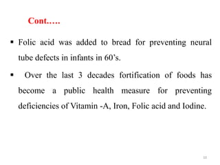 Cont.….
 Folic acid was added to bread for preventing neural
tube defects in infants in 60’s.
 Over the last 3 decades fortification of foods has
become a public health measure for preventing
deficiencies of Vitamin -A, Iron, Folic acid and Iodine.
10
 