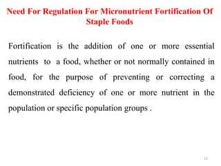 Need For Regulation For Micronutrient Fortification Of
Staple Foods
Fortification is the addition of one or more essential
nutrients to a food, whether or not normally contained in
food, for the purpose of preventing or correcting a
demonstrated deficiency of one or more nutrient in the
population or specific population groups .
11
 