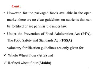 Cont..
• However, for the packaged foods available in the open
market there are no clear guidelines on nutrients that can
be fortified or are permissible under law.
• Under the Prevention of Food Adulteration Act (PFA),
The Food Safety and Standards Act (FSSA)
voluntary fortification guidelines are only given for:
 Whole Wheat flour (Atta) and
 Refined wheat flour (Maida)
13
 