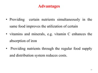Advantages
• Providing certain nutrients simultaneously in the
same food improves the utilization of certain
• vitamins and minerals, e.g. vitamin C enhances the
absorption of iron
• Providing nutrients through the regular food supply
and distribution system reduces costs.
18
 