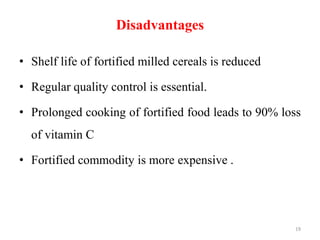 Disadvantages
• Shelf life of fortified milled cereals is reduced
• Regular quality control is essential.
• Prolonged cooking of fortified food leads to 90% loss
of vitamin C
• Fortified commodity is more expensive .
19
 