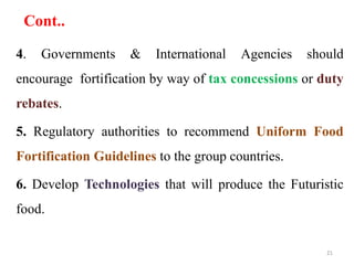 Cont..
4. Governments & International Agencies should
encourage fortification by way of tax concessions or duty
rebates.
5. Regulatory authorities to recommend Uniform Food
Fortification Guidelines to the group countries.
6. Develop Technologies that will produce the Futuristic
food.
21
 