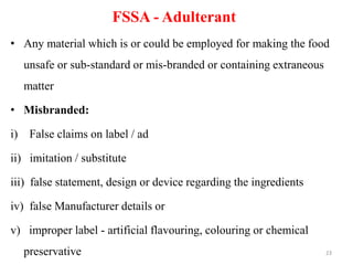 FSSA - Adulterant
• Any material which is or could be employed for making the food
unsafe or sub-standard or mis-branded or containing extraneous
matter
• Misbranded:
i) False claims on label / ad
ii) imitation / substitute
iii) false statement, design or device regarding the ingredients
iv) false Manufacturer details or
v) improper label - artificial flavouring, colouring or chemical
preservative 23
 