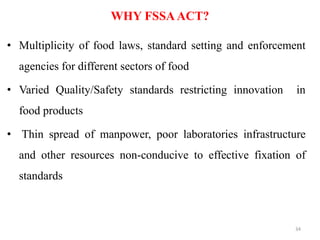 WHY FSSAACT?
• Multiplicity of food laws, standard setting and enforcement
agencies for different sectors of food
• Varied Quality/Safety standards restricting innovation in
food products
• Thin spread of manpower, poor laboratories infrastructure
and other resources non-conducive to effective fixation of
standards
34
 