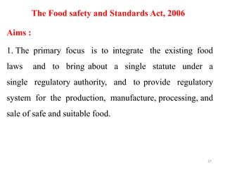 The Food safety and Standards Act, 2006
Aims :
1. The primary focus is to integrate the existing food
laws and to bring about a single statute under a
single regulatory authority, and to provide regulatory
system for the production, manufacture, processing, and
sale of safe and suitable food.
37
 