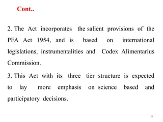 Cont..
2. The Act incorporates the salient provisions of the
PFA Act 1954, and is based on international
legislations, instrumentalities and Codex Alimentarius
Commission.
3. This Act with its three tier structure is expected
to lay more emphasis on science based and
participatory decisions.
38
 