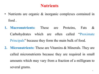 Nutrients
• Nutrients are organic & inorganic complexes contained in
food .
1. Macronutrients: These are Proteins, Fats &
Carbohydrates which are often called “Proximate
Principals” because they form the main bulk of food.
2. Micronutrients: These are Vitamins & Minerals. They are
called micronutrients because they are required in small
amounts which may vary from a fraction of a milligram to
several grams.
4
 