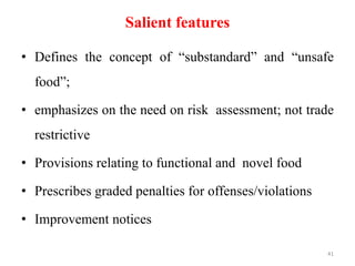 Salient features
• Defines the concept of “substandard” and “unsafe
food”;
• emphasizes on the need on risk assessment; not trade
restrictive
• Provisions relating to functional and novel food
• Prescribes graded penalties for offenses/violations
• Improvement notices
41
 