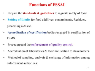 Functions of FSSAI
• Prepare the standards & guidelines to regulate safety of food.
• Setting of Limits for food additives, contaminants, Residues,
processing aids etc.
• Accreditation of certification bodies engaged in certification of
FSMS.
• Procedure and the enforcement of quality control.
• Accreditation of laboratories & their notification to stakeholders.
• Method of sampling, analysis & exchange of information among
enforcement authorities.
44
 