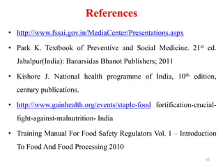 References
• http://www.fssai.gov.in/MediaCenter/Presentations.aspx
• Park K. Textbook of Preventive and Social Medicine. 21st ed.
Jabalpur(India): Banarsidas Bhanot Publishers; 2011
• Kishore J. National health programme of India, 10th edition,
century publications.
• http://www.gainhealth.org/events/staple-food fortification-crucial-
fight-against-malnutrition- India
• Training Manual For Food Safety Regulators Vol. 1 – Introduction
To Food And Food Processing 2010
50
 