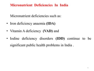 Micronutrient Deficiencies In India
Micronutrient deficiencies such as:
• Iron deficiency anaemia (IDA)
• Vitamin A deficiency (VAD) and
• Iodine deficiency disorders (IDD) continue to be
significant public health problems in India .
6
 