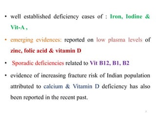 • well established deficiency cases of : Iron, Iodine &
Vit-A ,
• emerging evidences: reported on low plasma levels of
zinc, folic acid & vitamin D
• Sporadic deficiencies related to Vit B12, B1, B2
• evidence of increasing fracture risk of Indian population
attributed to calcium & Vitamin D deficiency has also
been reported in the recent past.
7
 