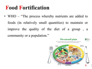 Food Fortification
• WHO – “The process whereby nutrients are added to
foods (in relatively small quantities) to maintain or
improve the quality of the diet of a group , a
community or a population.”
8
 