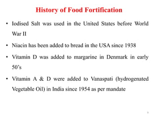 History of Food Fortification
• Iodised Salt was used in the United States before World
War II
• Niacin has been added to bread in the USA since 1938
• Vitamin D was added to margarine in Denmark in early
50’s
• Vitamin A & D were added to Vanaspati (hydrogenated
Vegetable Oil) in India since 1954 as per mandate
9
 