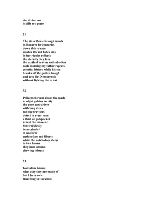 the divine rest
it kills my peace
31
The river flows through woods
in Banares for centuries
down this terrace
washes ills and hides sins
in her ripples reflects
the eternity they love
the myth of heaven and salvation
each morning my father repeats
celestial history while his son
breaks off the golden bough
and acts Rex Nemorensis
without fighting the priest
32
Policemen roam about the roads
at night goblins terrify
the poor cart-driver
with long claws
rob the travelers
detect in every man
a thief or pickpocket
arrest the innocent
beat recklessly
turn criminal
in uniform
enslave law and liberty
while the watch-dogs sleep
in two houses
they hum around
chewing tobacco
33
God alone knows
what clay they are made of
but I have seen
travelling in Lucknow
 