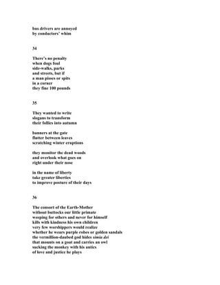 bus drivers are annoyed
by conductors’ whim
34
There’s no penalty
when dogs foul
side-walks, parks
and streets, but if
a man pisses or spits
in a corner
they fine 100 pounds
35
They wanted to write
slogans to transform
their follies into autumn
banners at the gate
flutter between leaves
scratching winter eruptions
they monitor the dead woods
and overlook what goes on
right under their nose
in the name of liberty
take greater liberties
to improve posture of their days
36
The consort of the Earth-Mother
without buttocks our little primate
weeping for others and never for himself
kills with kindness his own children
very few worshippers would realize
whether he wears purple robes or golden sandals
the vermillion-daubed god hides simia dei
that mounts on a goat and carries an owl
sucking the monkey with his antics
of love and justice he plays
 