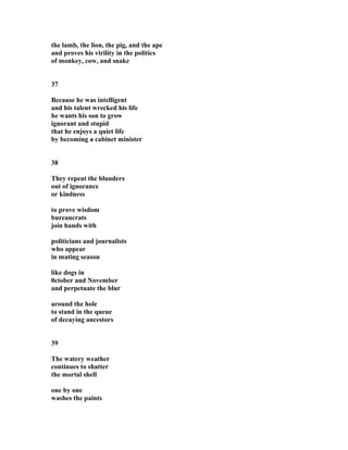 the lamb, the lion, the pig, and the ape
and proves his virility in the politics
of monkey, cow, and snake
37
Because he was intelligent
and his talent wrecked his life
he wants his son to grow
ignorant and stupid
that he enjoys a quiet life
by becoming a cabinet minister
38
They repeat the blunders
out of ignorance
or kindness
to prove wisdom
bureaucrats
join hands with
politicians and journalists
who appear
in mating season
like dogs in
0ctober and November
and perpetuate the blur
around the hole
to stand in the queue
of decaying ancestors
39
The watery weather
continues to shatter
the mortal shell
one by one
washes the paints
 
