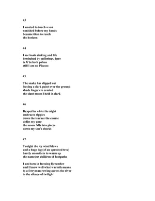 43
I wanted to touch a sun
vanished before my hands
became titan to reach
the horizon
44
I see boats sinking and life
bewitched by sufferings, here
is M in both palms
still I am no Picasso
45
The snake has slipped out
leaving a dark paint over the ground
shade lingers to remind
the slant moon I held in dark
46
Draped in white the night
embraces ripples
down the terrace the course
defies my gaze
the moon falls into pieces
down my son’s cheeks
47
Tonight the icy wind blows
and a huge log (of an uprooted tree)
barely smoulders to warm up
the nameless children of footpaths
I am born in freezing December
and I know well what warmth means
to a ferryman rowing across the river
in the silence of twilight
 