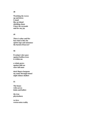 48
Watching the waves
up and down
I stand
like an island
shielding chaos
I hear the serenade
and live my joy
49
There is altar and fire
but what is this rite
spirits tope and announce
the burial of heaven?
50
Evening’s slow pace
against leafless trees
is within me
a whale grows
against dull sea
stars fall mute
dark fingers harpoon
my name through tunnel
night chimes shallow
51
The bones
with curves
kinks and hollow
the true
physicalness
we love
worm-eaten reality
 