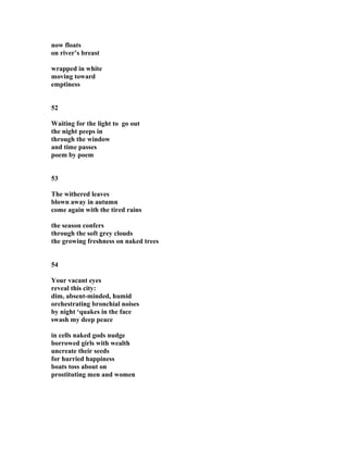 now floats
on river’s breast
wrapped in white
moving toward
emptiness
52
Waiting for the light to go out
the night peeps in
through the window
and time passes
poem by poem
53
The withered leaves
blown away in autumn
come again with the tired rains
the season confers
through the soft grey clouds
the growing freshness on naked trees
54
Your vacant eyes
reveal this city:
dim, absent-minded, humid
orchestrating bronchial noises
by night ‘quakes in the face
swash my deep peace
in cells naked gods nudge
borrowed girls with wealth
uncreate their seeds
for hurried happiness
boats toss about on
prostituting men and women
 