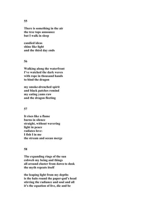 55
There is something in the air
the tree tops announce
but I walk in sleep
candied ideas
shine like light
and the third day ends
56
Walking along the waterfront
I’ve watched the dark waves
with rope in thousand hands
to bind the dragon
my smoke-drenched spirit
and black patches remind
my eating yams raw
and the dragon fleeting
57
It rises like a flame
burns in silence
straight, without wavering
light in peace
radiates love:
I fish I in me
the stream and ocean merge
58
The expanding rings of the sun
cobweb my being and things
all around cluster from dawn to dusk
the myth repeats itself
the leaping light from my depths
is the halo round the paper-god’s head
stirring the radiance and soul and all
it’s the equation of live, die and be
 