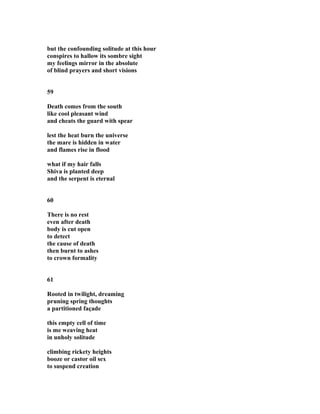 but the confounding solitude at this hour
conspires to hallow its sombre sight
my feelings mirror in the absolute
of blind prayers and short visions
59
Death comes from the south
like cool pleasant wind
and cheats the guard with spear
lest the heat burn the universe
the mare is hidden in water
and flames rise in flood
what if my hair falls
Shiva is planted deep
and the serpent is eternal
60
There is no rest
even after death
body is cut open
to detect
the cause of death
then burnt to ashes
to crown formality
61
Rooted in twilight, dreaming
pruning spring thoughts
a partitioned façade
this empty cell of time
is me weaving heat
in unholy solitude
climbing rickety heights
booze or castor oil sex
to suspend creation
 