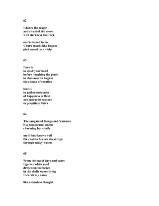 62
I dance the magic
and ritual of the moon
with darkness like rock
on the island in me
Uhuru stands like lingam
pink mood turn violet
63
Love is
to wash your hand
before touching the penis
in obeisance to lingam
the climax of creation
love is
to gather molecules
of happiness in flesh
and merge in rapture
to propitiate Shiva
64
The sangam of Ganga and Yamuna
is a homosexual union
charming but sterile
my friend knows well
the road to heaven doesn’t go
through snaky waters
65
From the sea of days and years
I gather white sand
drifted on the beach
in the shells waves bring
I search my name
like a timeless thought
 