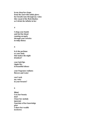 in my deep love leaps
from the soul with subtle glows
her breath runs through my veins:
this vassal of the flesh blushes
as I drink the infinite in her
4
I clasp your hands
and feel the blood
running savagely
through your arteries
in tulip silence
5
Is it the perfume
or your body
that makes the night
drunken?
your lush lips
ripple fire
in beautiful silence
your fragrance radiates
flowers and water
can I seek
my voice
in your breasts?
6
Blind
I see her beauty
deaf
I hear her melody
ignorant
I partake of her knowledge
poor
I share her wealth
in-drawn
 