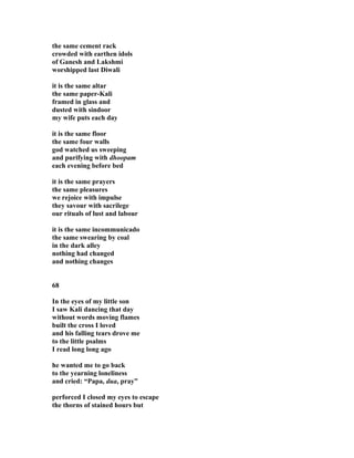 the same cement rack
crowded with earthen idols
of Ganesh and Lakshmi
worshipped last Diwali
it is the same altar
the same paper-Kali
framed in glass and
dusted with sindoor
my wife puts each day
it is the same floor
the same four walls
god watched us sweeping
and purifying with dhoopam
each evening before bed
it is the same prayers
the same pleasures
we rejoice with impulse
they savour with sacrilege
our rituals of lust and labour
it is the same incommunicado
the same swearing by coal
in the dark alley
nothing had changed
and nothing changes
68
In the eyes of my little son
I saw Kali dancing that day
without words moving flames
built the cross I loved
and his falling tears drove me
to the little psalms
I read long long ago
he wanted me to go back
to the yearning loneliness
and cried: “Papa, dua, pray”
perforced I closed my eyes to escape
the thorns of stained hours but
 