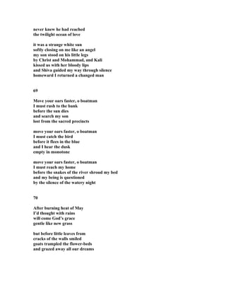 never knew he had reached
the twilight ocean of love
it was a strange white sun
softly closing on me like an angel
my son stood on his little legs
by Christ and Mohammad, and Kali
kissed us with her bloody lips
and Shiva guided my way through silence
homeward I returned a changed man
69
Move your oars faster, o boatman
I must rush to the bank
before the sun dies
and search my son
lost from the sacred precincts
move your oars faster, o boatman
I must catch the bird
before it flees in the blue
and I hear the dusk
empty in monotone
move your oars faster, o boatman
I must reach my home
before the snakes of the river shroud my bed
and my being is questioned
by the silence of the watery night
70
After burning heat of May
I’d thought with rains
will come God’s grace
gentle like new grass
but before little leaves from
cracks of the walls smiled
goats trampled the flower-beds
and grazed away all our dreams
 