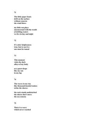 71
The little paper boats
drift on the surface
without concern
the wind blows
my little son plays
unconcerned with the world
of drifting waters
we live in day and night
72
It’s utter helplessness
true, but to survive
one must be tamed
73
This moment
visits the dark
alleys of my body
as a guest sleeps
like my son
in my lap
74
The waves in me rise
like thousand-hooded snakes
strike the shores:
the rock stands undisturbed
the shores don’t move
the sea returns
75
There is a wave
which never reached
 