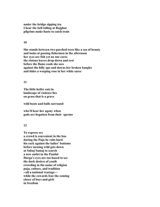 under the bridge sipping tea
I hear the bell tolling at Rajghat
pilgrims make haste to catch train
10
She stands between two parched trees like a sea of beauty
and looks at passing fishermen in the afternoon
her eyes are fish yet no one cares
the riotous leaves drop down and rest
before the flame cools she sees
against the hilly ups and downs her broken bangles
and hides a weeping rose in her white saree
11
The little heifer eats in
landscape of violence lies
on grass that is a grave
wild beats and bulls surround
who’ll hear her agony when
gods are begotten from their sperms
12
To express sex
a crowd is convenient in the bus
during the Puja he rubs hard
his cock against the ladies’ bottoms
before turning wild gets down
at Sabuj Samaj to search
a new outlet in the Pandal
Durga’s eyes are too hazed to see
the dark desires of youth
crowding in the name of religion
puja, culture, and tradition
--all a national wastage—
while the cowards fear the coming
closer of boys and girls
in freedom
 