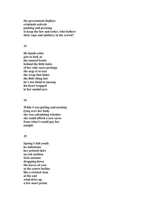 the government deploys
criminals actively
pushing and pressing
to keep the law and order, who bothers
their rape and adultery in the crowd?
13
He hands coins
just to look at
the tanned fronts
behind the little holes
of her only saree perhaps
the urge is to tear
the wrap that hides
the little thing but
he’s too timid to uncoop
his heart trapped
in her sandal arcs
14
While I was petting and necking
lying over her body
she was calculating whether
she could afford a new saree
from what I would pay her
tonight
15
Spring’s full youth
he unbuttons
her printed skirt
on red cushion
feels autumn
dropping down
the leaves of year
at the centre incline
like a twisted stem
at the end
wind dries up
a few more prints
 