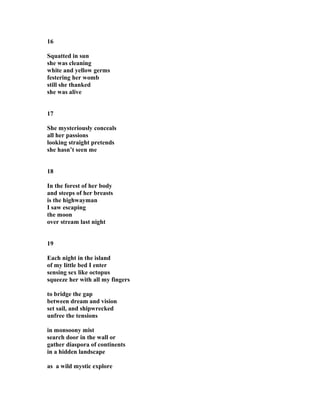 16
Squatted in sun
she was cleaning
white and yellow germs
festering her womb
still she thanked
she was alive
17
She mysteriously conceals
all her passions
looking straight pretends
she hasn’t seen me
18
In the forest of her body
and steeps of her breasts
is the highwayman
I saw escaping
the moon
over stream last night
19
Each night in the island
of my little bed I enter
sensing sex like octopus
squeeze her with all my fingers
to bridge the gap
between dream and vision
set sail, and shipwrecked
unfree the tensions
in monsoony mist
search door in the wall or
gather diaspora of continents
in a hidden landscape
as a wild mystic explore
 