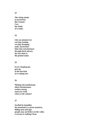 23
The rising smoke
is mysterious
like woman:
I see
the shade
of a snake
24
Like an autumn tree
curving, leaning
waving, drooping
nude, mysterious
bites into consciousness
through dark odyssey
her love-hate is
the primal snake
25
Every sleeping guy
gets up
at the last kick
of a waking tart
26
Melting chrysanthemum
silent chromosomes
restless energy
stones in wood
where is the release?
27
Swelled by humidity
the mountain is a green cemetery
hiding men and ages
people may not believe in the valley
everyone is walking I hear
 