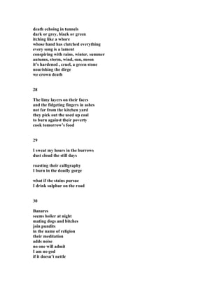 death echoing in tunnels
dark or grey, black or green
itching like a whore
whose hand has clutched everything
every song is a lament
conspiring with rains, winter, summer
autumn, storm, wind, sun, moon
it’s hardened , cruel, a green stone
nourishing the dirge
we crown death
28
The limy layers on their faces
and the fidgeting fingers in ashes
not far from the kitchen yard
they pick out the used up coal
to burn against their poverty
cook tomorrow’s food
29
I sweat my hours in the burrows
dust cloud the still days
roasting their calligraphy
I burn in the deadly gorge
what if the stains pursue
I drink sulphur on the road
30
Banares
seems holier at night
mating dogs and bitches
join pundits
in the name of religion
their meditation
adds noise
no one will admit
I am no god
if it doesn’t nettle
 