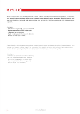 Zincirli konveyör tahılın yatay olarak taﬂınmasında kullanılır. Kullanım yerine kapasitesine ürünün cinsi gibi birçok parametrelere
göre de¤iﬂen dizaynlarımız vardır. Model seçimi yaparken uzman kadromuz destek vermektedir. Konveyörlerimizin daha
uzun ömürlü olabilmesi için iste¤e ba¤lı opsiyonel taban veya yan yüzeylere polietilen veya aﬂınmaz çelik plakalarla takviye
yapılabilir.

Avantajlar;
• Yüksek ekipman güvenli¤i, operasyonel etkinlik
• Maksimum kullanım, minimum bakım gideri
• 7/24 teknik servis ve hizmeti
• Düﬂük enerji maliyetleri ile ekonomik çözümler
• Modüler tasarım, kolay kurulum

Chain conveyor is used for the horizontal transfer of grain. Different designs are available according to many parameters such
as usage area. Capacity and type of grain. Our professional staff supports during the model selection. Optional polyethylene
cover or abrasian - proofing steel reinforcement even is presented to make our conveyors longer life.

Advantages;
• High safety of equipments, operational efficiency
• Min. cost of maintenance with max. operation
• Technical service & support 24 hours/7 days
• Economical solution with low energy costs
• Modular design, easy installation

02

www.mysilo.com

 