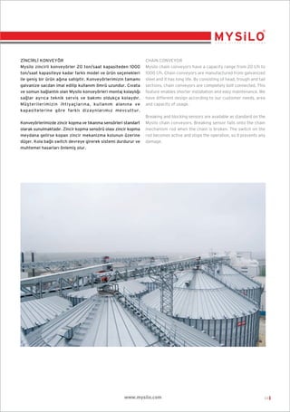 Z‹NC‹RL‹ KONVEYÖR
Mysilo zincirli konveyörler 20 ton/saat kapasiteden 1000
ton/saat kapasiteye kadar farkl› model ve ürün seçenekleri
ile geniﬂ bir ürün a¤›na sahiptir. Konveyörlerimizin tamam›
galvanize sacdan imal edilip kullan›m ömrü uzundur. C›vata
ve somun ba¤lant›l› olan Mysilo konveyörleri montaj kolayl›¤›
sa¤lar ayr›ca teknik servis ve bak›m› oldukça kolayd›r.
Müﬂterilerimizin ihtiyaçlar›na, kullan›m alan›na ve
kapasitelerine göre farkl› dizaynlar›m›z mevcuttur.
Konveyörlerimizde zincir kopma ve t›kanma sensörleri standart
olarak sunulmaktad›r. Zincir kopma sensörü olas› zincir kopma
meydana gelirse kopan zincir mekanizma kolunun üzerine
düﬂer. Kola ba¤l› switch devreye girerek sistemi durdurur ve
muhtemel hasarlar› önlemiﬂ olur.

CHAIN CONVEYOR
Mysilo chain conveyors have a capacity range from 20 t/h to
1000 t/h. Chain conveyors are manufactured from galvanized
steel and it has long life. By consisting of head, trough and tail
sections, chain conveyors are completely bolt connected. This
feature enables shorter installation and easy maintenance. We
have different design according to our customer needs, area
and capacity of usage.
Breaking and blocking sensors are available as standard on the
Mysilo chain conveyors. Breaking sensor falls onto the chain
mechanism rod when the chain is broken. The switch on the
rod becomes active and stops the operation, so it prevents any
damage.

www.mysilo.com

03

 