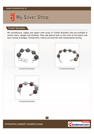 Turkish Bracelets:

We manufacture, supply and export wide array of Turkish Bracelets that are available in
varied colors, designs and finishing. They add special look to the wrist of the wearer and
have variety of designs. Furthermore, clients can avail the with customization facility.




             Turkish Bracelets                            Turkish Bracelets




             Turkish Bracelets
 