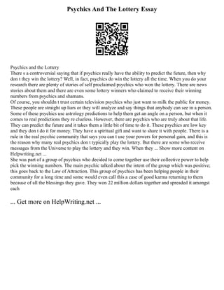 Psychics And The Lottery Essay
Psychics and the Lottery
There s a controversial saying that if psychics really have the ability to predict the future, then why
don t they win the lottery? Well, in fact, psychics do win the lottery all the time. When you do your
research there are plenty of stories of self proclaimed psychics who won the lottery. There are news
stories about them and there are even some lottery winners who claimed to receive their winning
numbers from psychics and shamans.
Of course, you shouldn t trust certain television psychics who just want to milk the public for money.
These people are straight up liars or they will analyze and say things that anybody can see in a person.
Some of these psychics use astrology predictions to help them get an angle on a person, but when it
comes to real predictions they re clueless. However, there are psychics who are truly about that life.
They can predict the future and it takes them a little bit of time to do it. These psychics are low key
and they don t do it for money. They have a spiritual gift and want to share it with people. There is a
rule in the real psychic community that says you can t use your powers for personal gain, and this is
the reason why many real psychics don t typically play the lottery. But there are some who receive
messages from the Universe to play the lottery and they win. When they ... Show more content on
Helpwriting.net ...
She was part of a group of psychics who decided to come together use their collective power to help
pick the winning numbers. The main psychic talked about the intent of the group which was positive;
this goes back to the Law of Attraction. This group of psychics has been helping people in their
community for a long time and some would even call this a case of good karma returning to them
because of all the blessings they gave. They won 22 million dollars together and spreaded it amongst
each
... Get more on HelpWriting.net ...
 