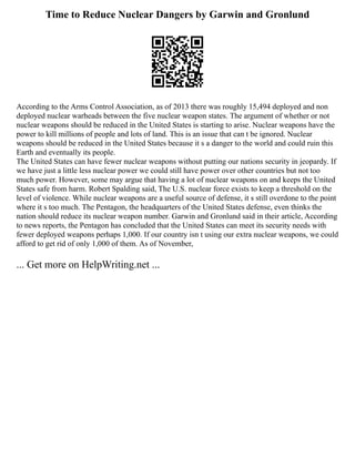 Time to Reduce Nuclear Dangers by Garwin and Gronlund
According to the Arms Control Association, as of 2013 there was roughly 15,494 deployed and non
deployed nuclear warheads between the five nuclear weapon states. The argument of whether or not
nuclear weapons should be reduced in the United States is starting to arise. Nuclear weapons have the
power to kill millions of people and lots of land. This is an issue that can t be ignored. Nuclear
weapons should be reduced in the United States because it s a danger to the world and could ruin this
Earth and eventually its people.
The United States can have fewer nuclear weapons without putting our nations security in jeopardy. If
we have just a little less nuclear power we could still have power over other countries but not too
much power. However, some may argue that having a lot of nuclear weapons on and keeps the United
States safe from harm. Robert Spalding said, The U.S. nuclear force exists to keep a threshold on the
level of violence. While nuclear weapons are a useful source of defense, it s still overdone to the point
where it s too much. The Pentagon, the headquarters of the United States defense, even thinks the
nation should reduce its nuclear weapon number. Garwin and Gronlund said in their article, According
to news reports, the Pentagon has concluded that the United States can meet its security needs with
fewer deployed weapons perhaps 1,000. If our country isn t using our extra nuclear weapons, we could
afford to get rid of only 1,000 of them. As of November,
... Get more on HelpWriting.net ...
 
