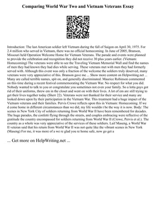 Comparing World War Two and Vietnam Veterans Essay
Introduction: The last American soldier left Vietnam during the fall of Saigon on April 30, 1975. For
2.4 million who served in Vietnam, there was no official homecoming. In June of 2005, Branson,
Missouri held Operation Welcome Home for Vietnam Veterans. The parade and events were planned
to provide the celebration and recognition they did not receive 30 plus years earlier. (Vietnam:
Homecoming) The veterans were able to see the Traveling Vietnam Memorial Wall and find the names
of men they had known they had dies while serving. These veterans met with men they had formerly
served with. Although this event was only a fraction of the welcome the soldiers truly deserved, many
veterans were very appreciative of this. Branson gave me ... Show more content on Helpwriting.net ...
Many are called terrible names, spit on, and generally discriminated. Maurice Robinson commented
on this time during a recent festival commemorating the Vietnam War. No respect for what you did.
Nobody wanted to talk to you or congratulate you sometimes not even your family. So a lotta guys got
rid of their uniforms, threw em in the closet and went on with their lives. A lot of em are still trying to
get their lives together today (Sherr 22). Veterans were not thanked for their service and many are
looked down upon by their participation in the Vietnam War. This treatment had a huge impact of the
Vietnam veterans and their families. Pervis Crowe reflects upon this in Vietnam: Homecoming. If we
d come home in different circumstances than we did, my life wouldn t be the way it is now. Body: The
scenes in New York City of soldiers returning from World War II have been remembered for decades.
The huge parades, the confetti flying through the streets, and couples embracing were reflective of the
gratitude the country encompassed for soldiers returning from World War II (Crowe, Pervis et al.). The
country as a whole was very appreciative of the services of these soldiers. Laif Maseng, a World War
II veteran said that his return from World War II was not quite like the vibrant scenes in New York
(Maseng) For me, it was more of a we re glad you re home safe, now go get a
... Get more on HelpWriting.net ...
 