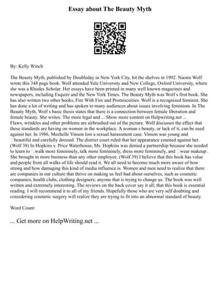 Essay about The Beauty Myth
By: Kelly Winch
The Beauty Myth, published by Doubleday in New York City, hit the shelves in 1992. Naomi Wolf
wrote this 348 page book. Wolf attended Yale University and New College, Oxford University, where
she was a Rhodes Scholar. Her essays have been printed in many well known magazines and
newspapers, including Esquire and the New York Times. The Beauty Myth was Wolf s first book. She
has also written two other books, Fire With Fire and Promiscuities. Wolf is a recognized feminist. She
has done a lot of writing and has spoken to many audiences about issues involving feminism. In The
Beauty Myth, Wolf s basic thesis states that there is a connection between female liberation and
female beauty. She writes: The more legal and ... Show more content on Helpwriting.net ...
Flaws, wrinkles and other problems are airbrushed out of the picture. Wolf discusses the effect that
these standards are having on women in the workplace. A woman s beauty, or lack of it, can be used
against her. In 1986, Mechelle Vinson lost a sexual harassment case. Vinson was young and
‘beautiful and carefully dressed. The district court ruled that her appearance counted against her.
(Wolf 38) In Hopkins v. Price Waterhouse, Ms. Hopkins was denied a partnership because she needed
to learn to ‘walk more femininely, talk more femininely, dress more femininely, and ‘wear makeup .
She brought in more business than any other employee. (Wolf 39) I believe that this book has value
and people from all walks of life should read it. We all need to become much more aware of how
strong and how damaging this kind of media influence is. Women and men need to realize that there
are companies in our culture that thrive on making us feel bad about ourselves, such as cosmetic
companies, health clubs, clothing designers; anyone that is trying to change us. The book was well
written and extremely interesting. The reviews on the back cover say it all; that this book is essential
reading. I will recommend it to all of my friends. Hopefully those who are very self doubting and
considering cosmetic surgery will realize they are trying to fit into an abnormal standard of beauty.
Word Count:
... Get more on HelpWriting.net ...
 