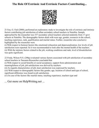 The Role Of Extrinsic And Extrinsic Factors Contributing...
21 Eny, G. Etal (2008), performed an exploratory study to investigate the role of extrinsic and intrinsic
factors contributing job satisfaction of urban secondary school teachers in Namibia. Sample
approached by the researcher was 337 secondary school teachers selected randomly from 17 govt
schools in Namibia. The demographic factors dealt with were age, gender, resources in the school,
teaching experience, rank, qualification and marital status. Further, researcher also conclusive
highlighted by the researcher were
(i) With respect to burnout factors like emotional exhaustion and depersonalization, low levels of job
satisfaction were reported. So it was recommended to look after the mental health of the teachers.
(ii) With the intrinsic factors related to the job, working conditions and rank, level of dissatisfaction
was quite significant.
22 Fredy, Wilson N.S. (200g) evaluated various factors associated with job satisfaction of secondary
school teachers in Tanzania Researcher concluded that
(i) With respect to social benefits or social acceptance, support from administration and
meaningfulness of job, job satisfactions was derived by teachers.
(ii) As regards characteristics of job, least satisfaction was expressed by teachers.
(iii) With respect to demographic factors like gender, age, location of school and type of school,
significant difference was found in job satisfaction.
(iv) In case of the factors like marital status, teaching experience, teachers type and
... Get more on HelpWriting.net ...
 