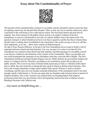 Essay about The Constitutionality of Prayer
The question of the constitutionality of prayer in our public schools and public school system has been
an ongoing controversy for the past three decades. There is only one way to end the controversy, and it
is pertinent to the well being of our youth and our nation. We must keep church and state forever
separate. Any form of prayer in the public school system is an explicit violation of the first
amendment, is coercive, and harmful to not only our nations children, but to the nation itself. The
question of prayer in school should never have even been a question, and the fact that it remains three
decades later is nothing short of unfaithful to the constitution. One could even go so far as to call this
issue unpatriotic, as we are ... Show more content on Helpwriting.net ...
Or, take it from Thomas Jefferson. As he put it, the First Amendment serves in part to build a wall of
separation between church and state (Gaylor). Any way you put it it is clear to see that the First
Amendment was created to keep church and state separate, and allowing prayer in our public schools
is an obvious violation to the intentions of the creators of the Constitution. There is no possible way
one could misinterpret the intentions of our forefathers when they wrote the Bill of Rights. The First
Amendment forbids government funded religious activity. Public Schools are government funded, and
prayer is a religious activity. Therefore, according to our constitution, prayer has no place in our
public schools. This is not to say that a Christian child cannot pray to God, or a Muslim child cannot
pray to Allah, they just cannot do so during the time spent at school or during school functions. This
leaves the average elementary to high school student with a good 130 hours a week to do their
worshiping, and this does not even include weekends (Education). If the amendment itself is not clear
enough, maybe a little history is. No one can argue that our founders made America home in pursuit of
religious freedom. This is fact. America was created when our founding fathers fled religious
persecution from their own government. Since the beginning America has been a religious mosaic,
blending Christians with Catholics and
... Get more on HelpWriting.net ...
 