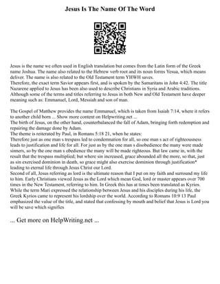 Jesus Is The Name Of The Word
Jesus is the name we often used in English translation but comes from the Latin form of the Greek
name Joshua. The name also related to the Hebrew verb root and its noun forms Yesua, which means
deliver. The name is also related to the Old Testament term YHWH saves.
Therefore, the exact term Savior appears first, and is spoken by the Samaritans in John 4:42. The title
Nazarene applied to Jesus has been also used to describe Christians in Syria and Arabic traditions.
Although some of the terms and titles referring to Jesus in both New and Old Testament have deeper
meaning such as: Emmanuel, Lord, Messiah and son of man.
The Gospel of Matthew provides the name Emmanuel, which is taken from Isaiah 7:14, where it refers
to another child born ... Show more content on Helpwriting.net ...
The birth of Jesus, on the other hand, counterbalanced the fall of Adam, bringing forth redemption and
repairing the damage done by Adam.
The theme is reiterated by Paul, in Romans 5:18 21, when he states:
Therefore just as one man s trespass led to condemnation for all, so one man s act of righteousness
leads to justification and life for all. For just as by the one man s disobedience the many were made
sinners, so by the one man s obedience the many will be made righteous. But law came in, with the
result that the trespass multiplied; but where sin increased, grace abounded all the more, so that, just
as sin exercised dominion in death, so grace might also exercise dominion through justification*
leading to eternal life through Jesus Christ our Lord.
Second of all, Jesus referring as lord is the ultimate reason that I put on my faith and surround my life
to him. Early Christians viewed Jesus as the Lord which mean God, lord or master appears over 700
times in the New Testament, referring to him. In Greek this has at times been translated as Kyrios.
While the term Mari expressed the relationship between Jesus and his disciples during his life, the
Greek Kyrios came to represent his lordship over the world. According to Romans 10:9 13 Paul
emphasized the value of the title, and stated that confessing by mouth and belief that Jesus is Lord you
will be save which signifies
... Get more on HelpWriting.net ...
 