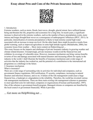 Essay about Pros and Cons of the Private Insurance Industry
1. Introduction
Extreme weathers, such as storm, floods, heat waves, drought, glacial retreat, have suffered human
being and threaten the life, properties and economies for a long time. In recent years, a significant
increase is observed in the extreme weathers, such as the number of heavy precipitation events, more
intense and longer drought/heat waves as a consequence of anthropogenic influences (IPCC, 2011). In
particular, intensification of extreme precipitation is likely to lead extreme coastal high water
associated with an increase in mean sea level. On the other hand, there might be positive results from
global warming, such as improved agriculture in some high latitude regions (Mendelsohn, 2006), but
economic losses from weather ... Show more content on Helpwriting.net ...
This essay focuses on the impacts and challenges of private insurance industry in growing weather and
climate related disasters. Unsurprisingly, private insurance would avoid the financial loss and
withdraw its coverage of vulnerable areas. However, insurance mechanism can bring various benefits
in terms of loss and damage associated with natural disasters and increasing efforts for equity in the
industry in the world. I shall illustrate the benefits of insurance mechanism and a wide range of
activities that the industry has worked on, and the potential of a contribution to the international aid
programme as a challenge in the future.
2. Insurance mechanism
What is insurance?
There are a wide range of surrounding risks in activities for individual and companies, such as
government finance regulations, ISO certification, IT security, compliance, increasing in natural
disasters and infectious diseases, and so on. A failure of the risk management could cause a huge
financial loss, a bankrupt or a degradation in the reliability. Therefore, the world has invented various
risk management mechanisms. There are three main existing risk management schemes to guarantee
to meet specified costs for individual, companies or organizations (Freeman and Kunreuther, 1997).
One of the schemes is government benefit program. Damaged citizens or companies are benefited by
the local council or government financially. While it provides
... Get more on HelpWriting.net ...
 
