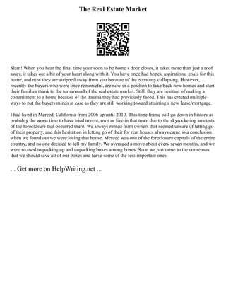 The Real Estate Market
Slam! When you hear the final time your soon to be home s door closes, it takes more than just a roof
away, it takes out a bit of your heart along with it. You have once had hopes, aspirations, goals for this
home, and now they are stripped away from you because of the economy collapsing. However,
recently the buyers who were once remorseful, are now in a position to take back new homes and start
their families thank to the turnaround of the real estate market. Still, they are hesitant of making a
commitment to a home because of the trauma they had previously faced. This has created multiple
ways to put the buyers minds at ease as they are still working toward attaining a new lease/mortgage.
I had lived in Merced, California from 2006 up until 2010. This time frame will go down in history as
probably the worst time to have tried to rent, own or live in that town due to the skyrocketing amounts
of the foreclosure that occurred there. We always rented from owners that seemed unsure of letting go
of their property, and this hesitation in letting go of their for rent houses always came to a conclusion
when we found out we were losing that house. Merced was one of the foreclosure capitals of the entire
country, and no one decided to tell my family. We averaged a move about every seven months, and we
were so used to packing up and unpacking boxes among boxes. Soon we just came to the consensus
that we should save all of our boxes and leave some of the less important ones
... Get more on HelpWriting.net ...
 